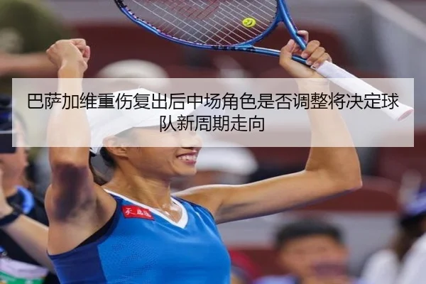 巴萨加维重伤复出后中场角色是否调整将决定球队新周期走向