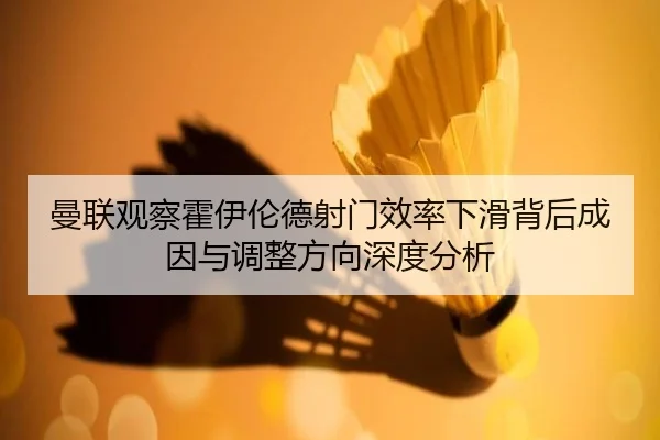曼联观察霍伊伦德射门效率下滑背后成因与调整方向深度分析